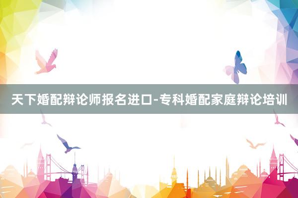 天下婚配辩论师报名进口-专科婚配家庭辩论培训